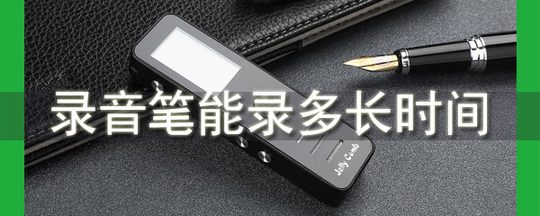 录音笔能录多长时间 录音笔一般能录多久