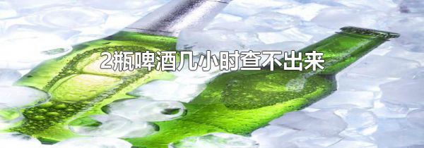 2瓶啤酒几小时查不出来