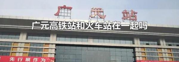 广元高铁站和火车站在一起吗