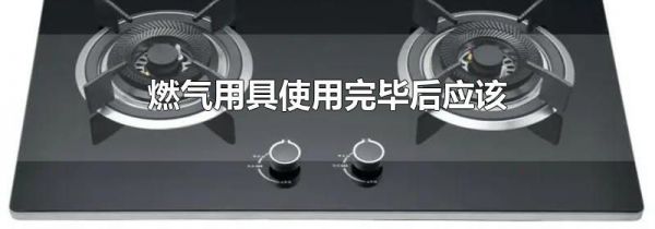燃气用具使用完毕后应该