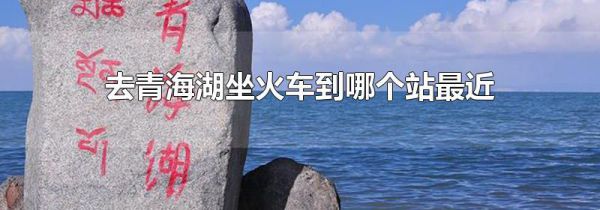 去青海湖坐火车到哪个站最近