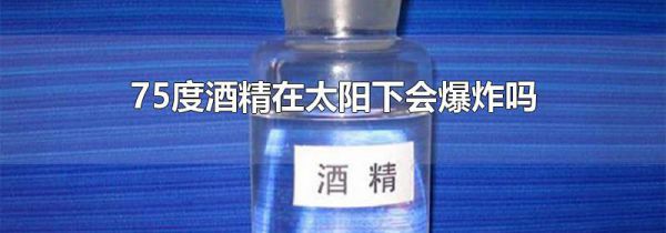 75度酒精在太阳下会爆炸吗