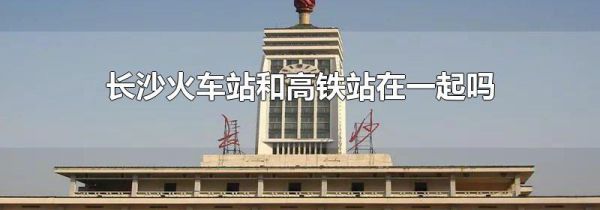 长沙火车站和高铁站在一起吗